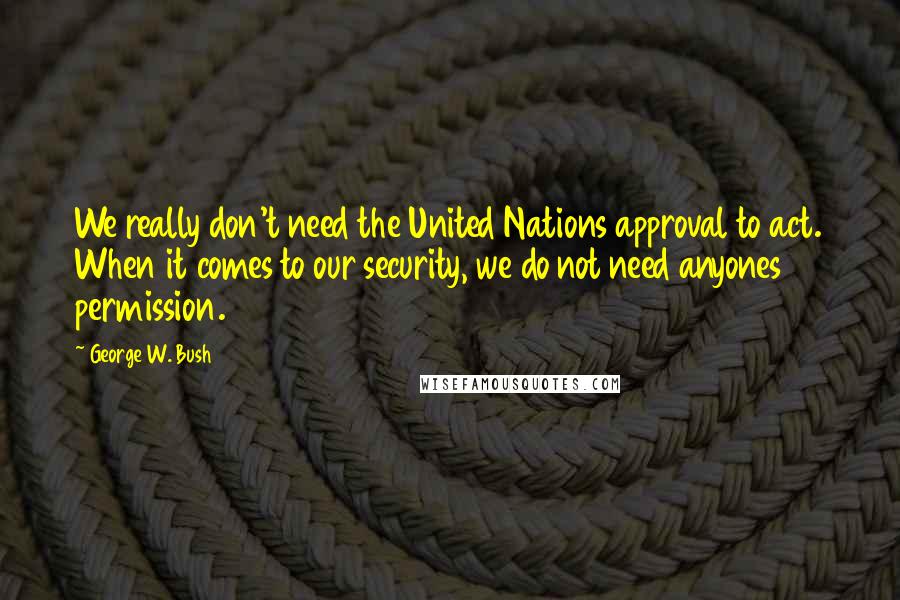 George W. Bush Quotes: We really don't need the United Nations approval to act. When it comes to our security, we do not need anyones permission.
