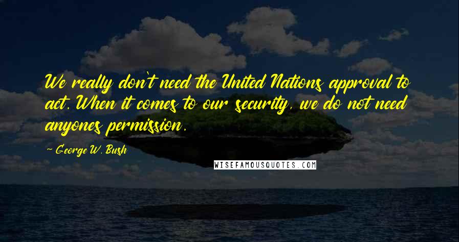 George W. Bush Quotes: We really don't need the United Nations approval to act. When it comes to our security, we do not need anyones permission.
