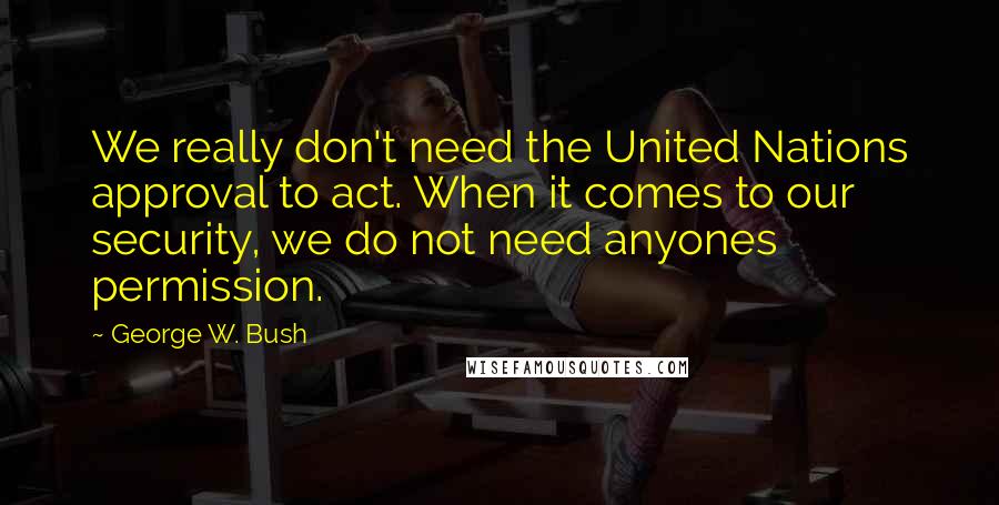 George W. Bush Quotes: We really don't need the United Nations approval to act. When it comes to our security, we do not need anyones permission.