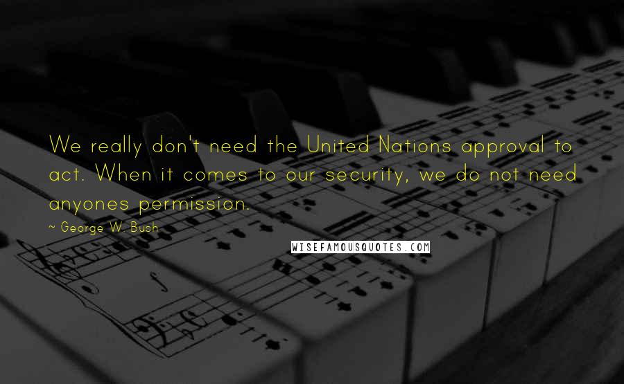 George W. Bush Quotes: We really don't need the United Nations approval to act. When it comes to our security, we do not need anyones permission.