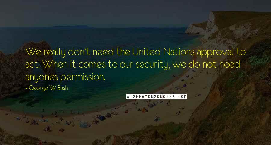 George W. Bush Quotes: We really don't need the United Nations approval to act. When it comes to our security, we do not need anyones permission.