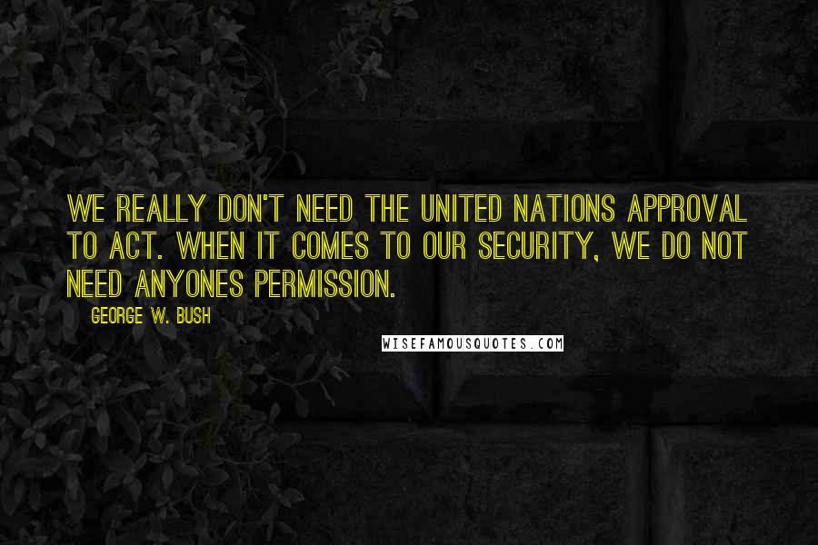 George W. Bush Quotes: We really don't need the United Nations approval to act. When it comes to our security, we do not need anyones permission.