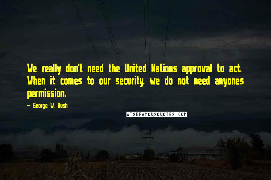 George W. Bush Quotes: We really don't need the United Nations approval to act. When it comes to our security, we do not need anyones permission.