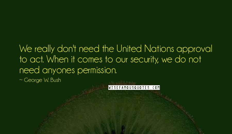 George W. Bush Quotes: We really don't need the United Nations approval to act. When it comes to our security, we do not need anyones permission.
