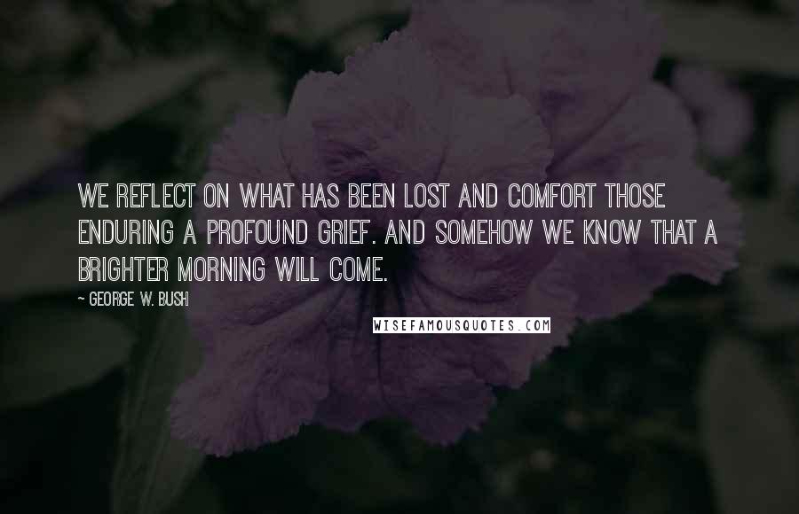 George W. Bush Quotes: We reflect on what has been lost and comfort those enduring a profound grief. And somehow we know that a brighter morning will come.