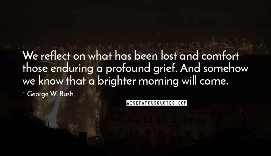 George W. Bush Quotes: We reflect on what has been lost and comfort those enduring a profound grief. And somehow we know that a brighter morning will come.