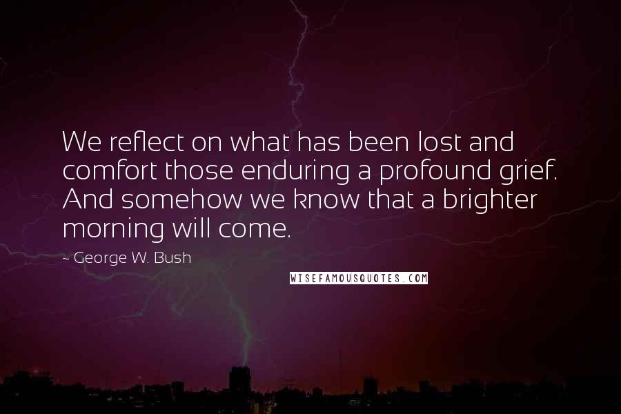 George W. Bush Quotes: We reflect on what has been lost and comfort those enduring a profound grief. And somehow we know that a brighter morning will come.