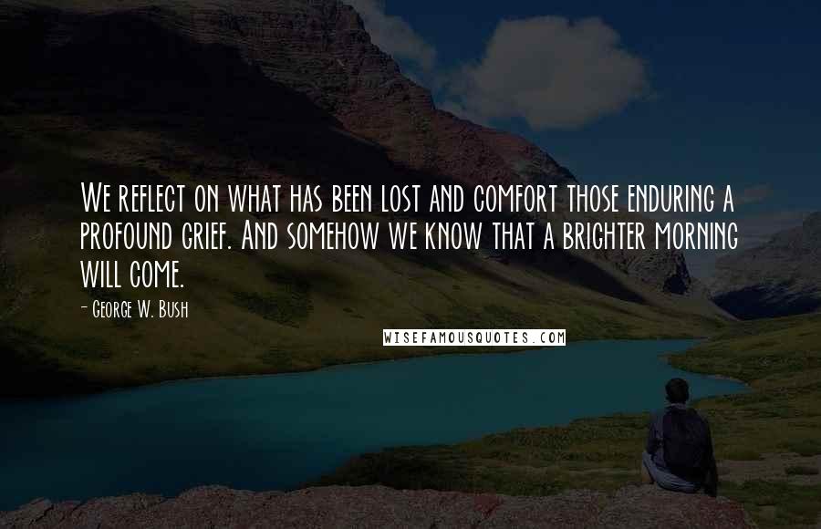 George W. Bush Quotes: We reflect on what has been lost and comfort those enduring a profound grief. And somehow we know that a brighter morning will come.