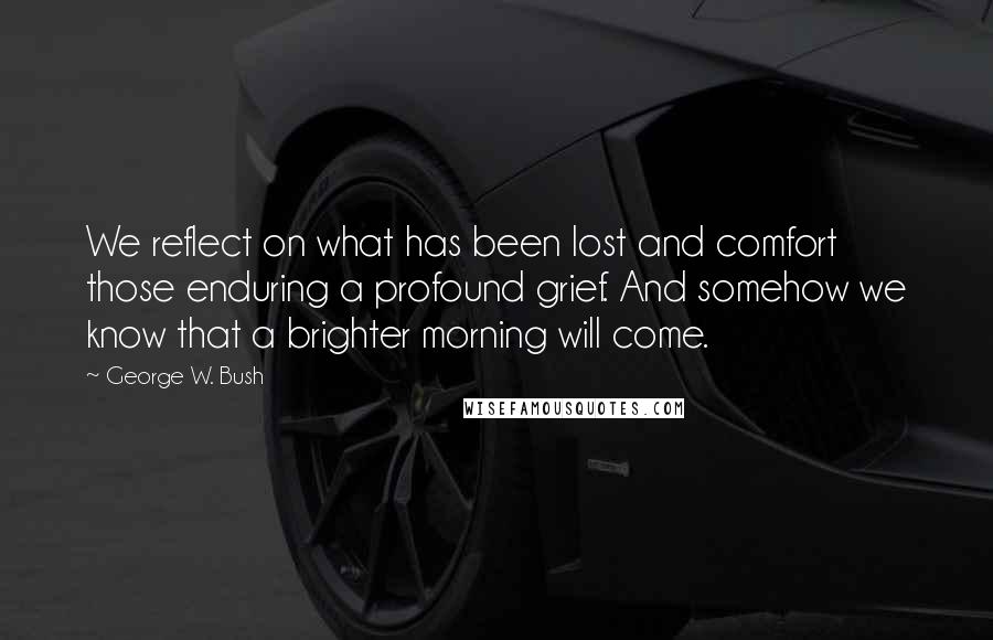 George W. Bush Quotes: We reflect on what has been lost and comfort those enduring a profound grief. And somehow we know that a brighter morning will come.