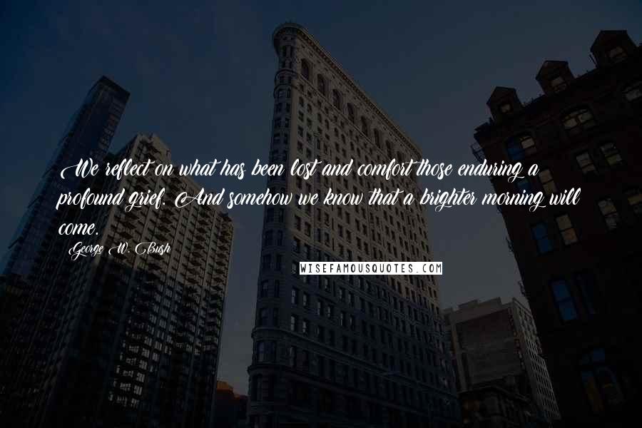 George W. Bush Quotes: We reflect on what has been lost and comfort those enduring a profound grief. And somehow we know that a brighter morning will come.