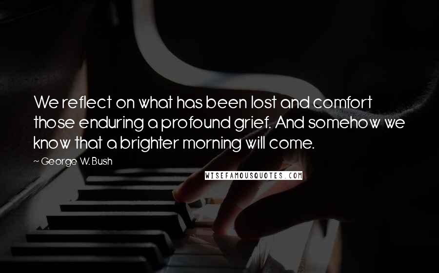 George W. Bush Quotes: We reflect on what has been lost and comfort those enduring a profound grief. And somehow we know that a brighter morning will come.