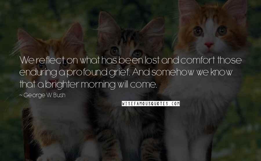 George W. Bush Quotes: We reflect on what has been lost and comfort those enduring a profound grief. And somehow we know that a brighter morning will come.