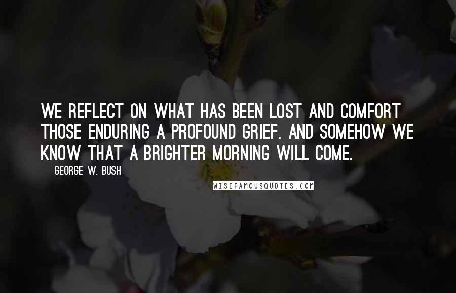 George W. Bush Quotes: We reflect on what has been lost and comfort those enduring a profound grief. And somehow we know that a brighter morning will come.