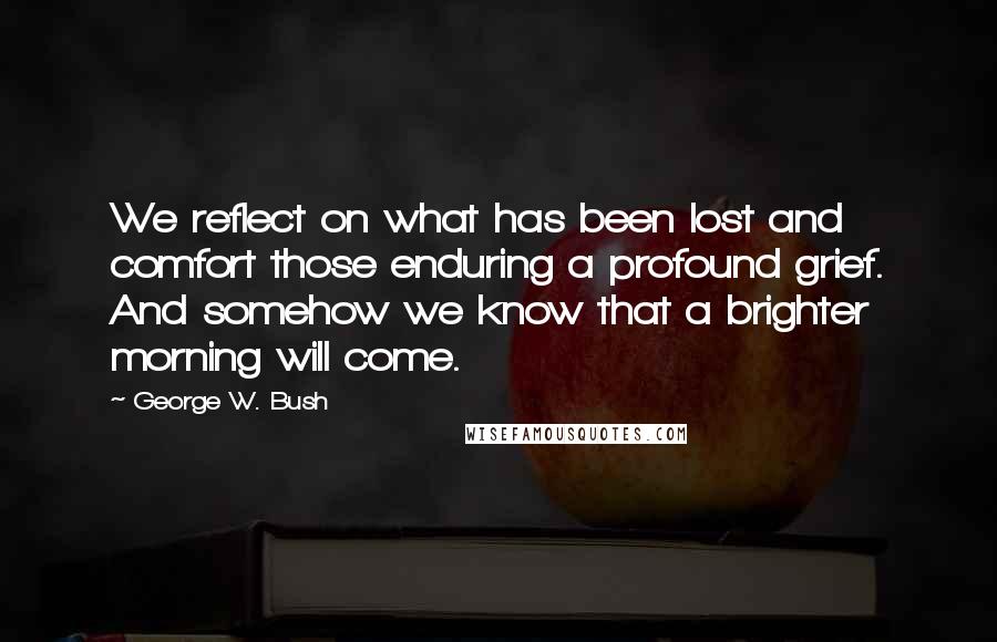 George W. Bush Quotes: We reflect on what has been lost and comfort those enduring a profound grief. And somehow we know that a brighter morning will come.