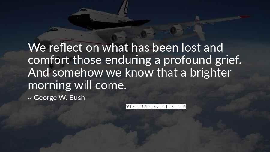 George W. Bush Quotes: We reflect on what has been lost and comfort those enduring a profound grief. And somehow we know that a brighter morning will come.