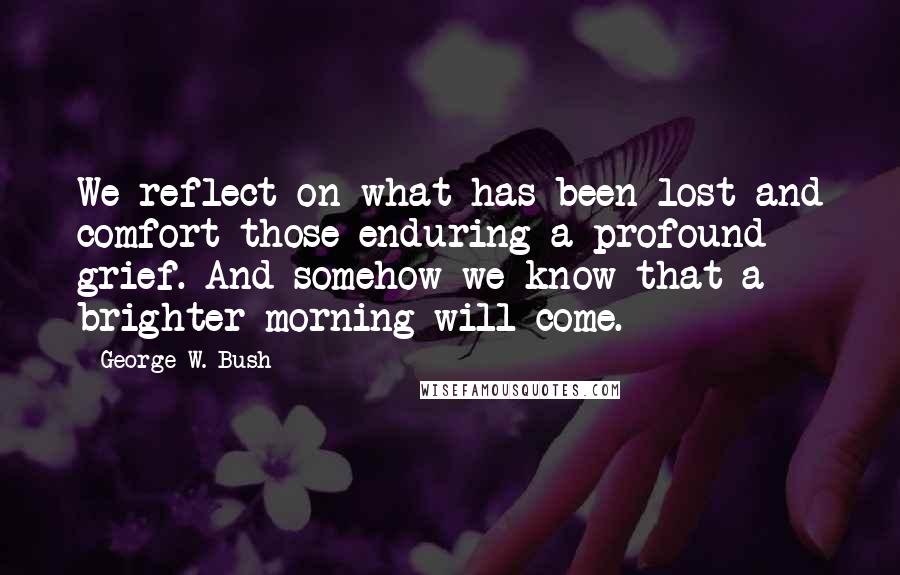 George W. Bush Quotes: We reflect on what has been lost and comfort those enduring a profound grief. And somehow we know that a brighter morning will come.