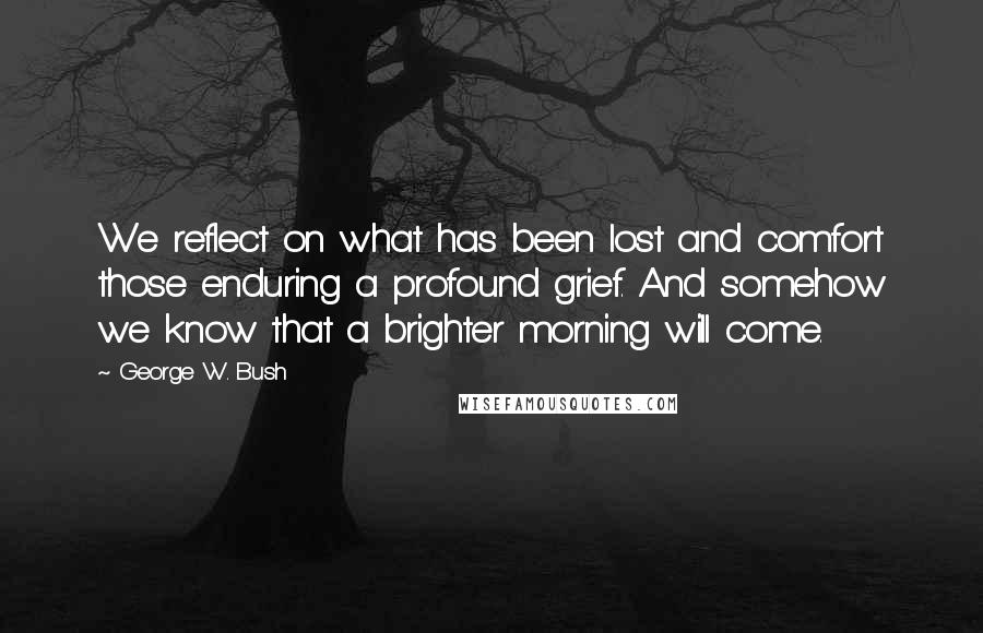 George W. Bush Quotes: We reflect on what has been lost and comfort those enduring a profound grief. And somehow we know that a brighter morning will come.