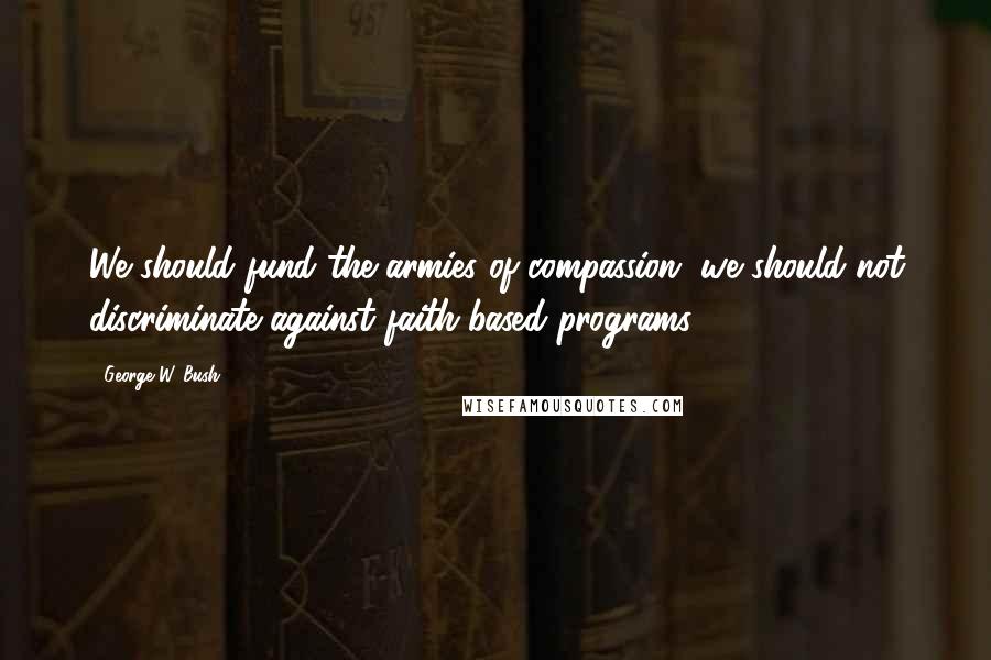 George W. Bush Quotes: We should fund the armies of compassion, we should not discriminate against faith-based programs.