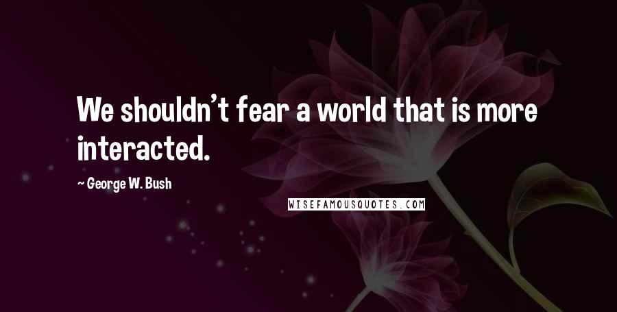 George W. Bush Quotes: We shouldn't fear a world that is more interacted.