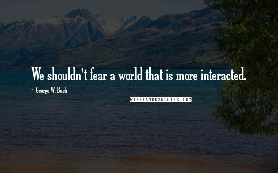 George W. Bush Quotes: We shouldn't fear a world that is more interacted.