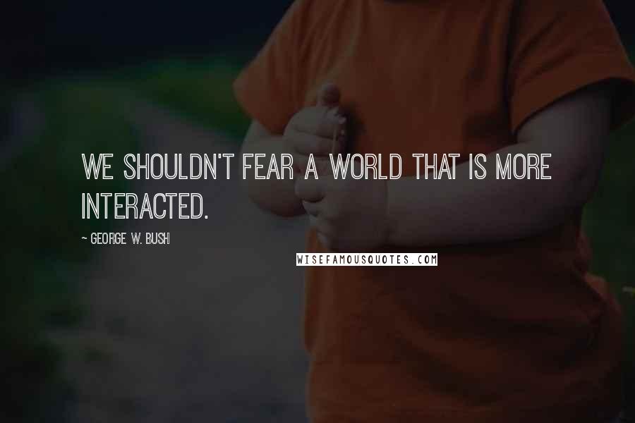 George W. Bush Quotes: We shouldn't fear a world that is more interacted.