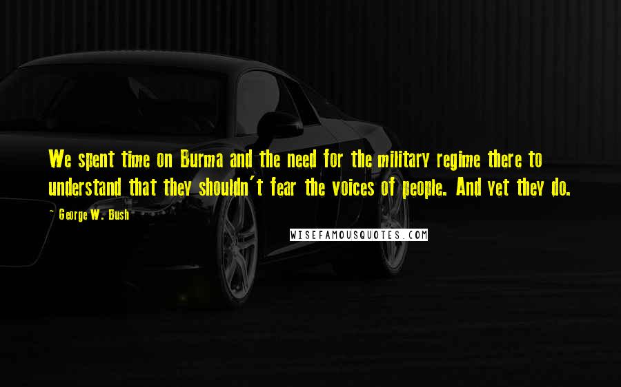George W. Bush Quotes: We spent time on Burma and the need for the military regime there to understand that they shouldn't fear the voices of people. And yet they do.