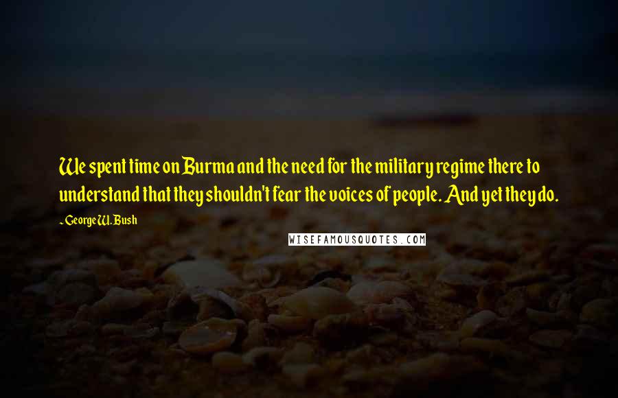 George W. Bush Quotes: We spent time on Burma and the need for the military regime there to understand that they shouldn't fear the voices of people. And yet they do.