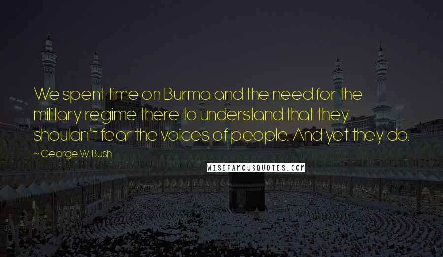 George W. Bush Quotes: We spent time on Burma and the need for the military regime there to understand that they shouldn't fear the voices of people. And yet they do.