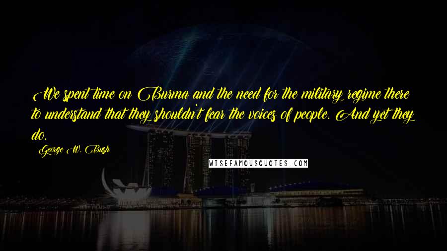 George W. Bush Quotes: We spent time on Burma and the need for the military regime there to understand that they shouldn't fear the voices of people. And yet they do.