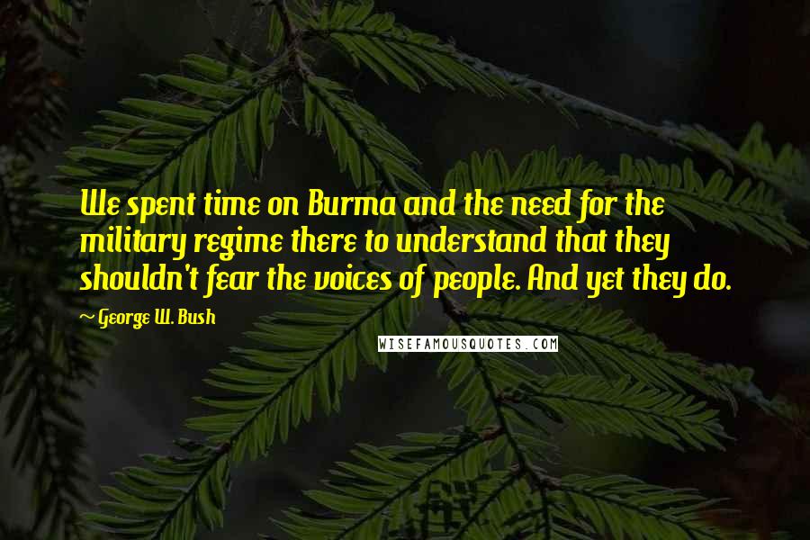 George W. Bush Quotes: We spent time on Burma and the need for the military regime there to understand that they shouldn't fear the voices of people. And yet they do.