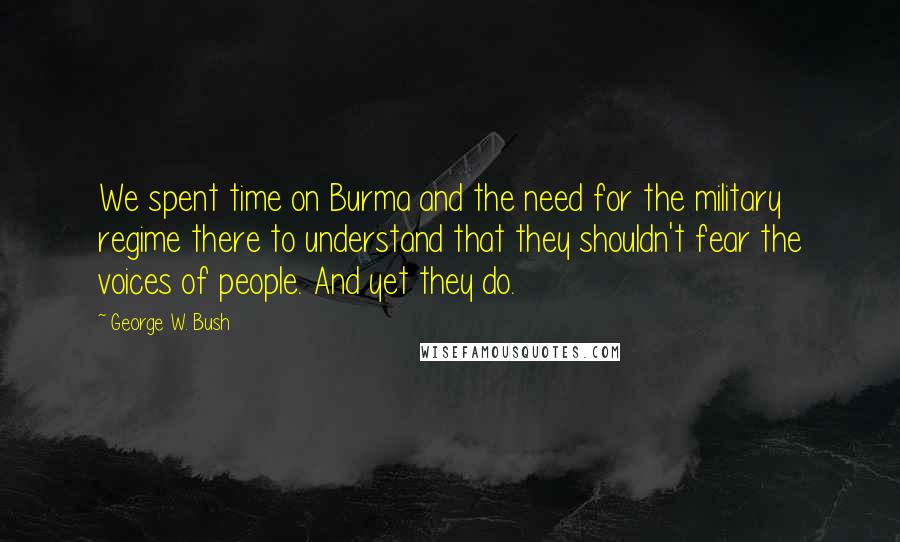 George W. Bush Quotes: We spent time on Burma and the need for the military regime there to understand that they shouldn't fear the voices of people. And yet they do.