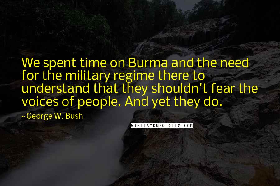 George W. Bush Quotes: We spent time on Burma and the need for the military regime there to understand that they shouldn't fear the voices of people. And yet they do.