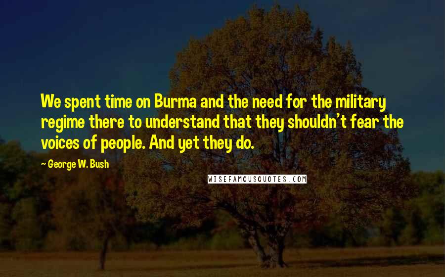 George W. Bush Quotes: We spent time on Burma and the need for the military regime there to understand that they shouldn't fear the voices of people. And yet they do.