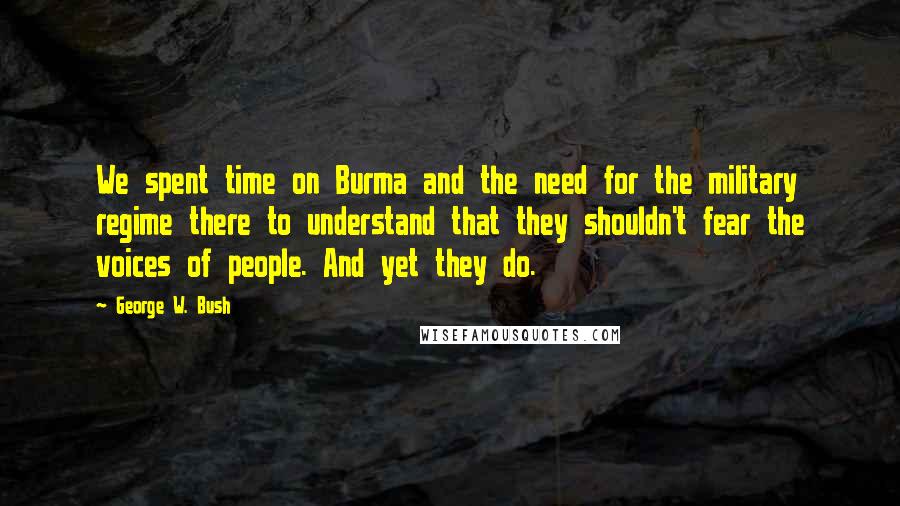George W. Bush Quotes: We spent time on Burma and the need for the military regime there to understand that they shouldn't fear the voices of people. And yet they do.