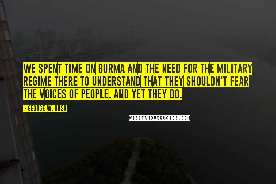 George W. Bush Quotes: We spent time on Burma and the need for the military regime there to understand that they shouldn't fear the voices of people. And yet they do.