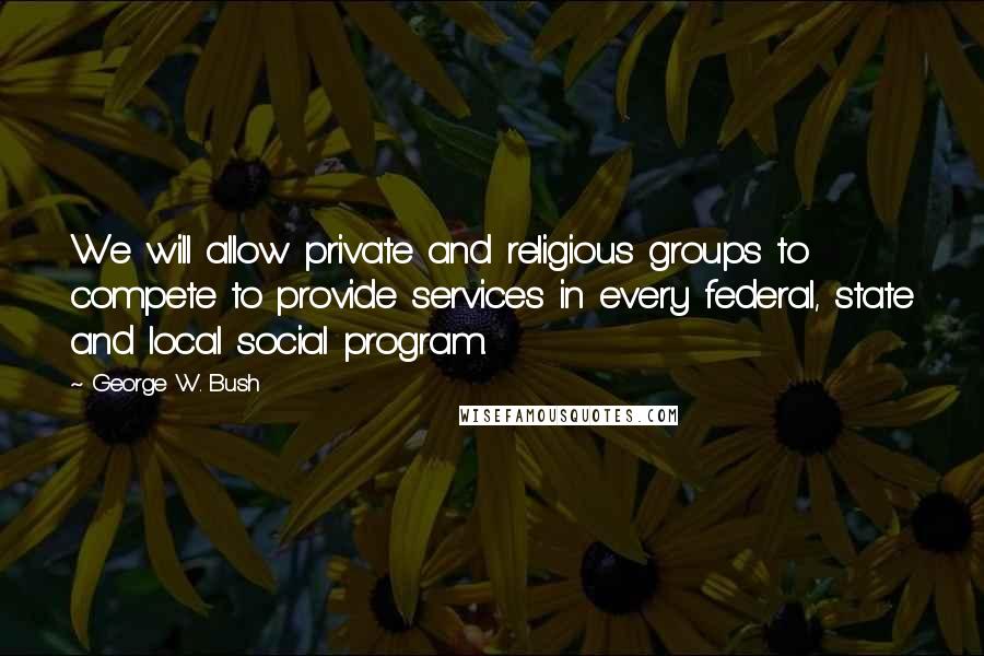 George W. Bush Quotes: We will allow private and religious groups to compete to provide services in every federal, state and local social program.