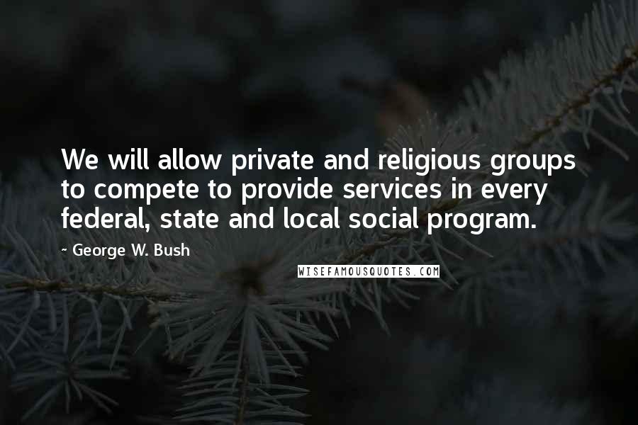 George W. Bush Quotes: We will allow private and religious groups to compete to provide services in every federal, state and local social program.