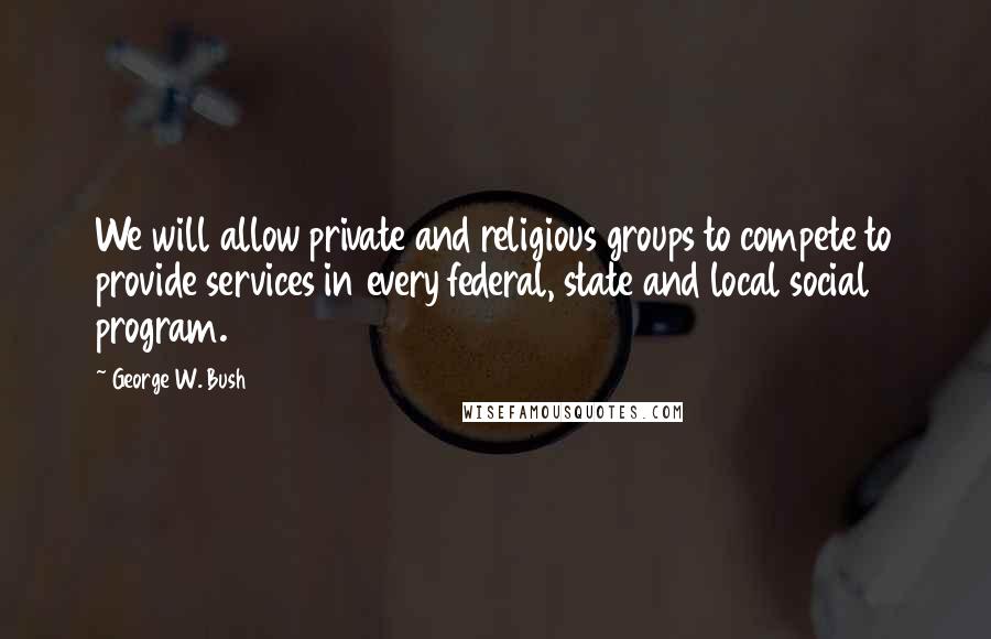 George W. Bush Quotes: We will allow private and religious groups to compete to provide services in every federal, state and local social program.