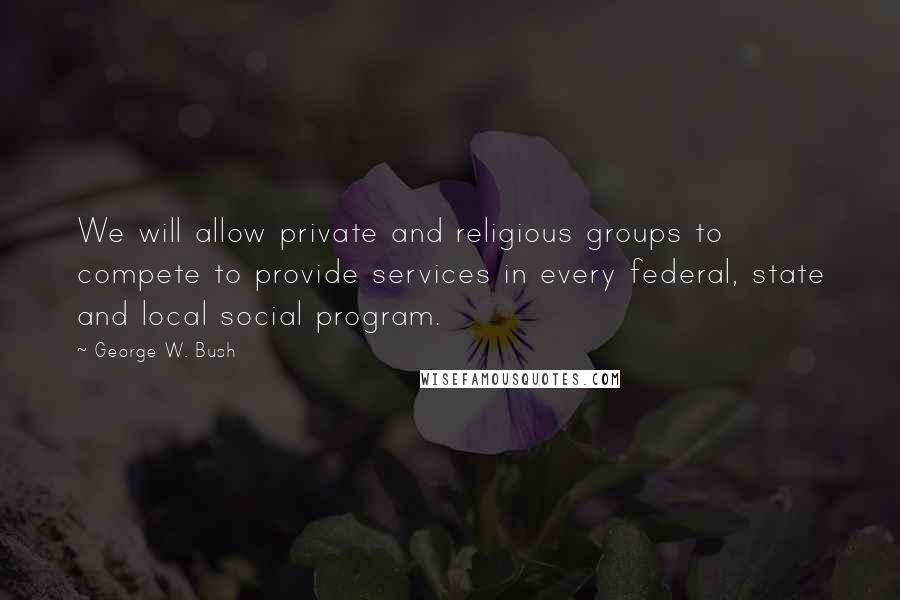 George W. Bush Quotes: We will allow private and religious groups to compete to provide services in every federal, state and local social program.