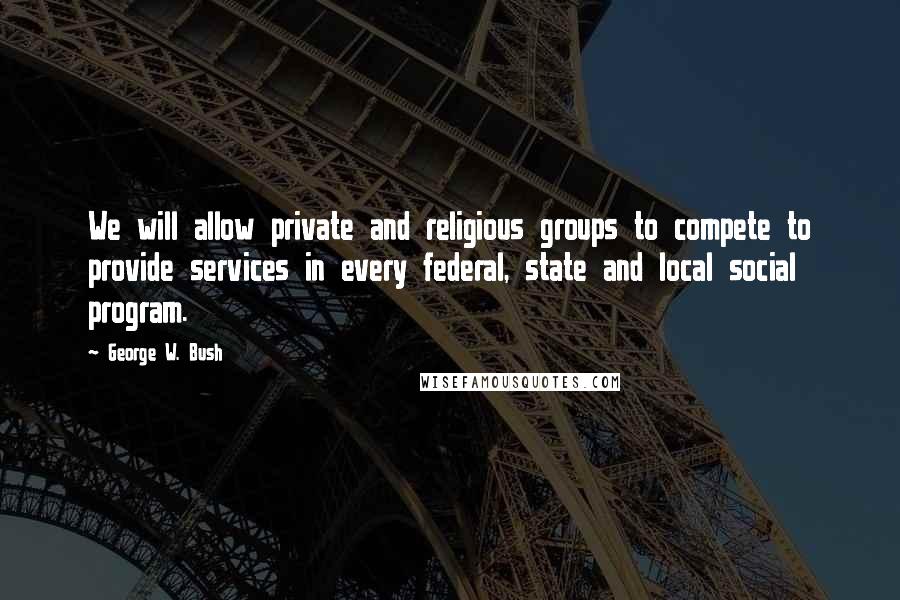 George W. Bush Quotes: We will allow private and religious groups to compete to provide services in every federal, state and local social program.