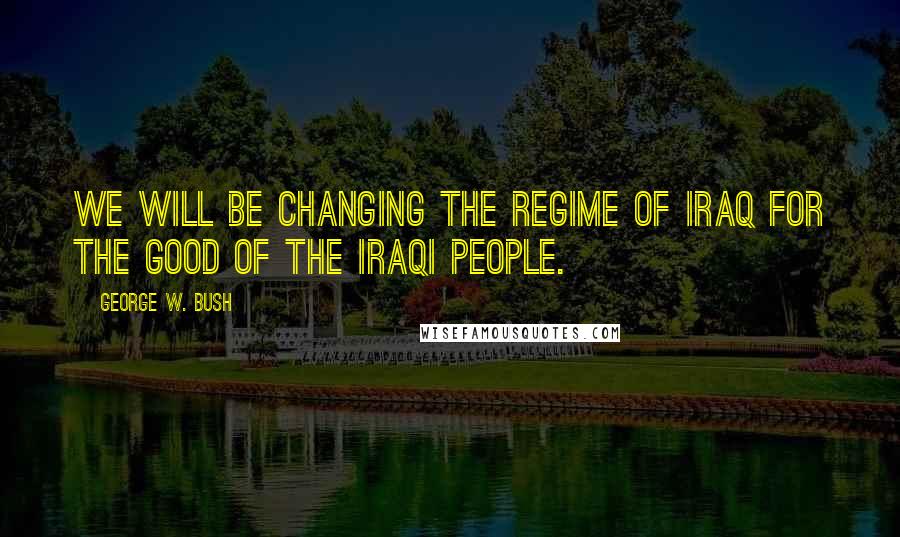 George W. Bush Quotes: We will be changing the regime of Iraq for the good of the iraqi people.