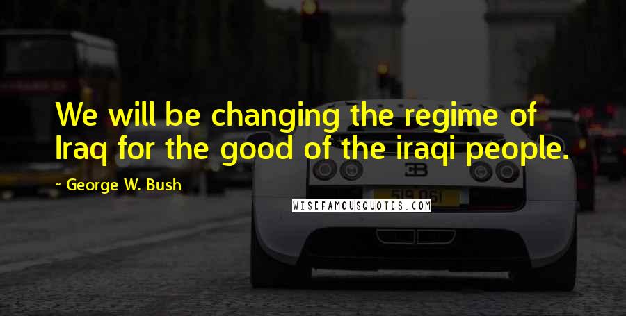 George W. Bush Quotes: We will be changing the regime of Iraq for the good of the iraqi people.