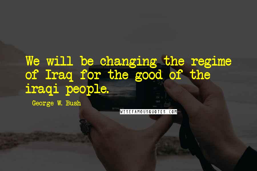 George W. Bush Quotes: We will be changing the regime of Iraq for the good of the iraqi people.