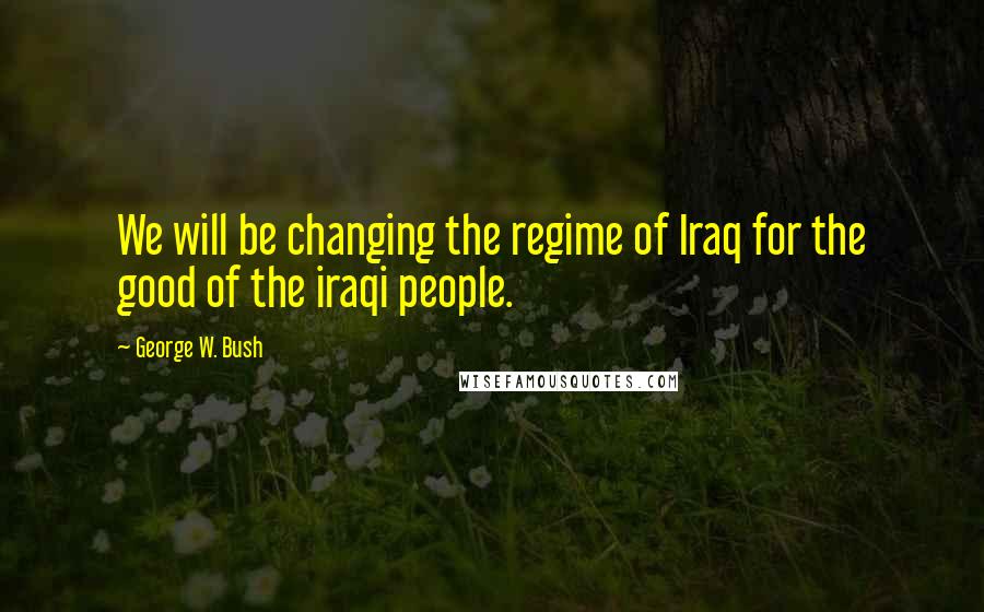 George W. Bush Quotes: We will be changing the regime of Iraq for the good of the iraqi people.