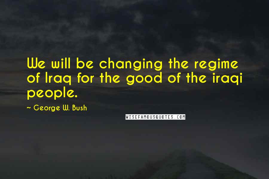 George W. Bush Quotes: We will be changing the regime of Iraq for the good of the iraqi people.