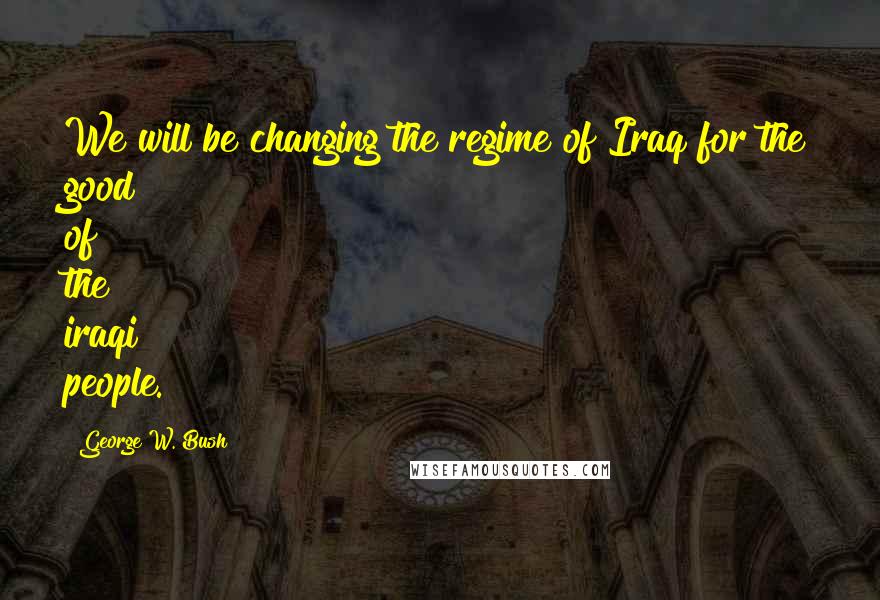 George W. Bush Quotes: We will be changing the regime of Iraq for the good of the iraqi people.