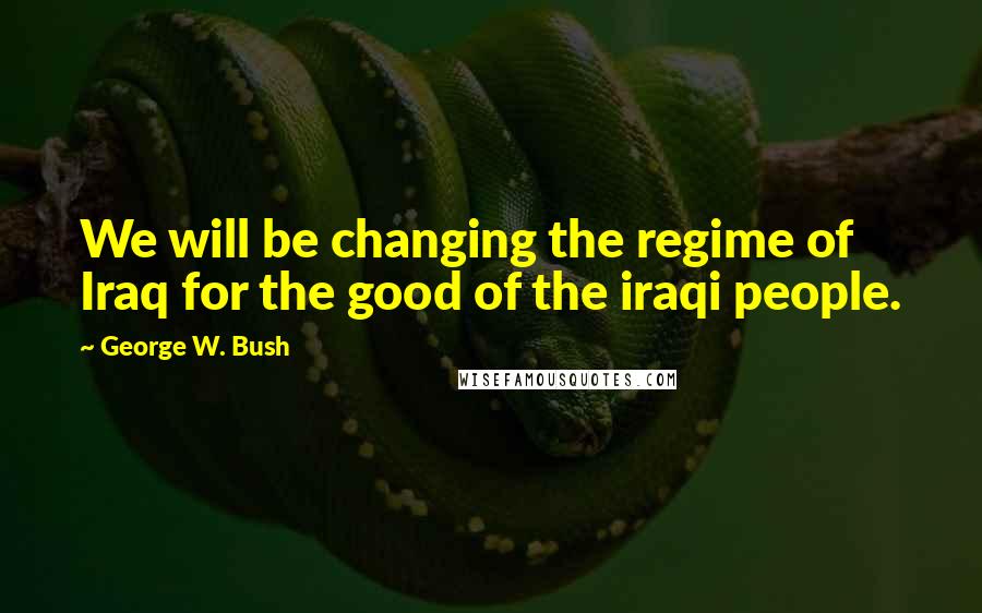 George W. Bush Quotes: We will be changing the regime of Iraq for the good of the iraqi people.