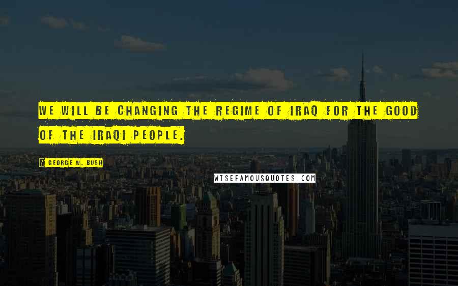 George W. Bush Quotes: We will be changing the regime of Iraq for the good of the iraqi people.
