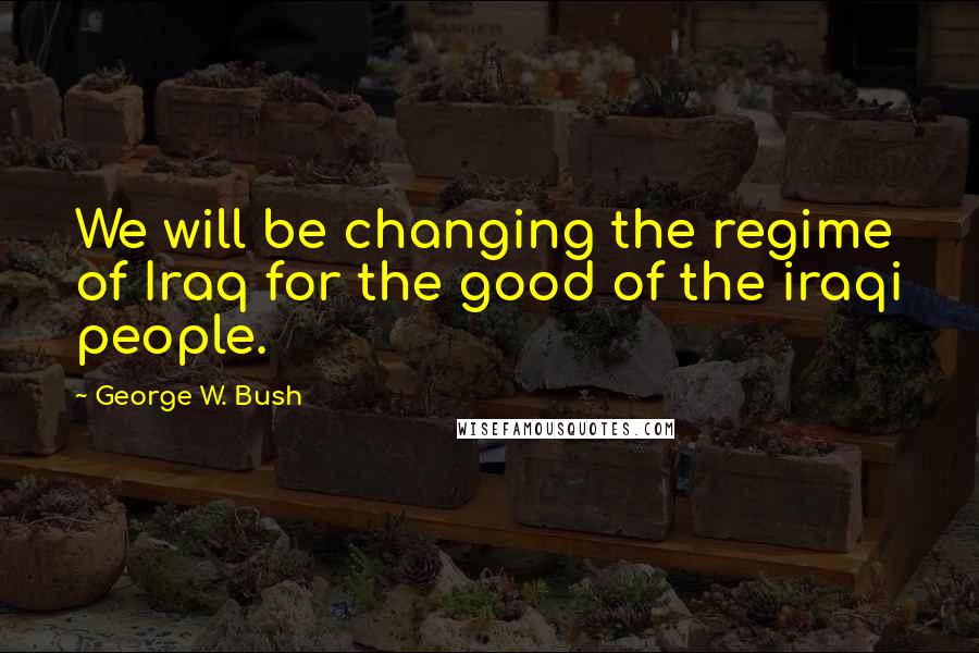 George W. Bush Quotes: We will be changing the regime of Iraq for the good of the iraqi people.