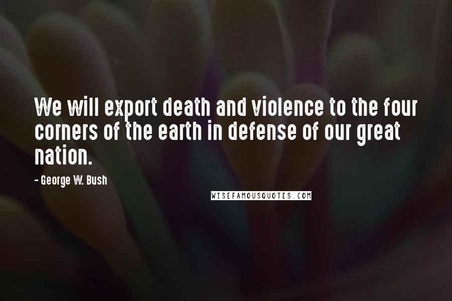 George W. Bush Quotes: We will export death and violence to the four corners of the earth in defense of our great nation.